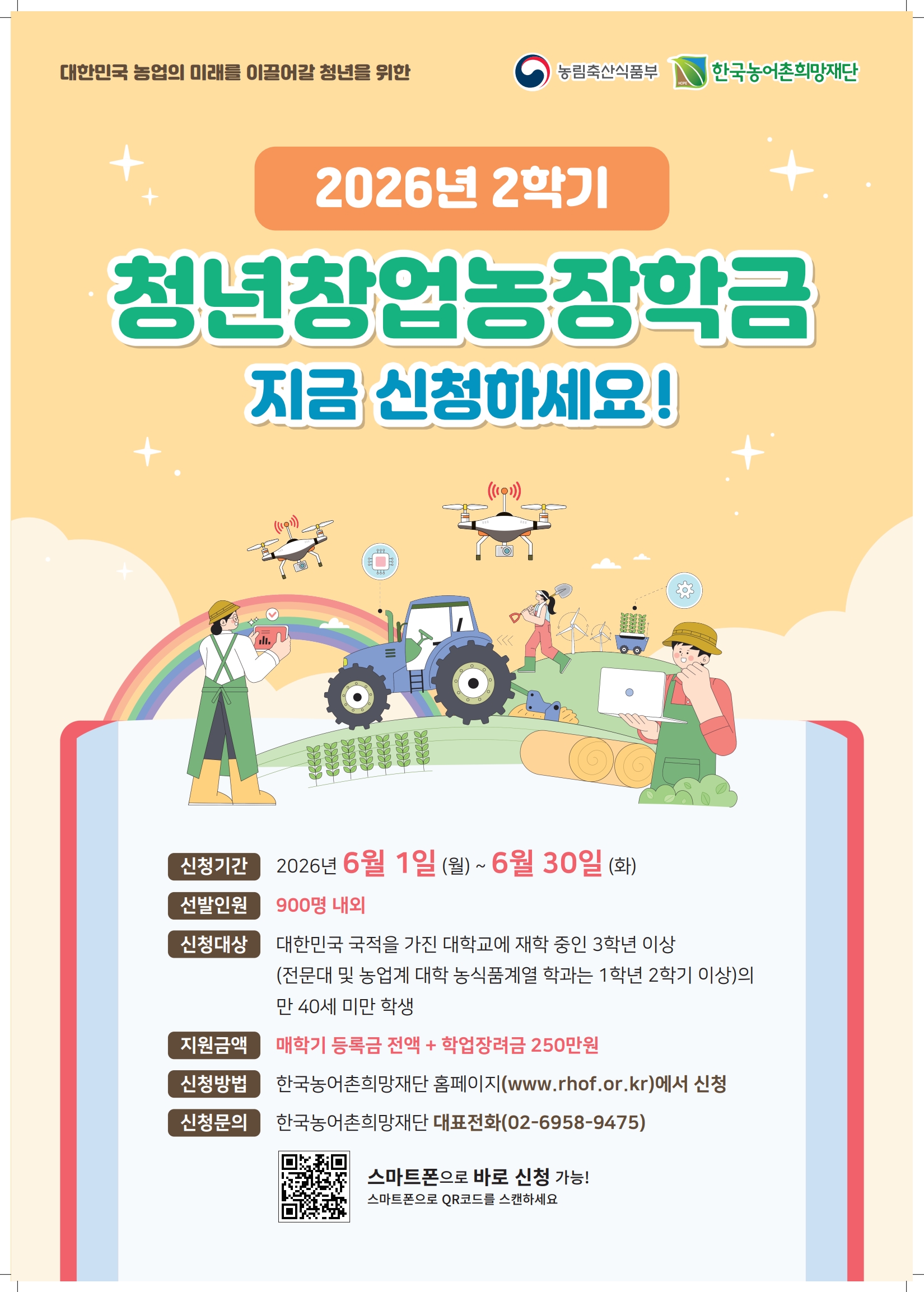 신청기간: 2026. 6. 1.(월) 13:00 ~ 2026. 6. 30.(화) 17:00  신청자격:  &middot; 일반대학 3학년 이상 &middot; 전문대학 1학년 2학기 이상 &middot; 농업계대학 농식품계열학과 1학년 2학기 이상 &middot; 성적 70점 이상, 12학점 이상 이수, 만 40세 미만 지원내역: 등록금 전액 + 학업장려금 250만 원  접수방법: 재단 홈페이지(PC 및 모바일) 온라인 신청  결과발표: 2026. 7. 28.(월) 예정